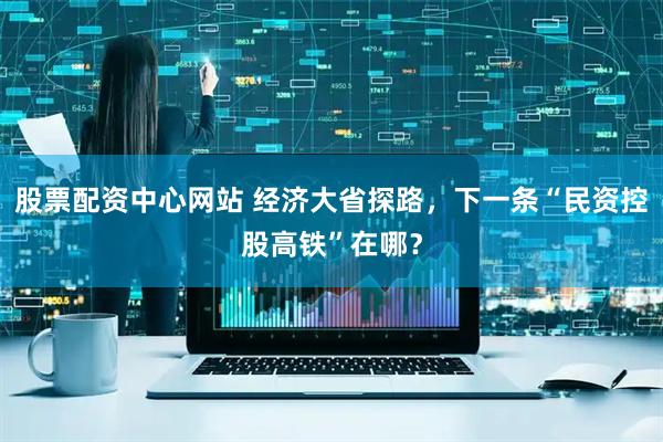 股票配资中心网站 经济大省探路，下一条“民资控股高铁”在哪？
