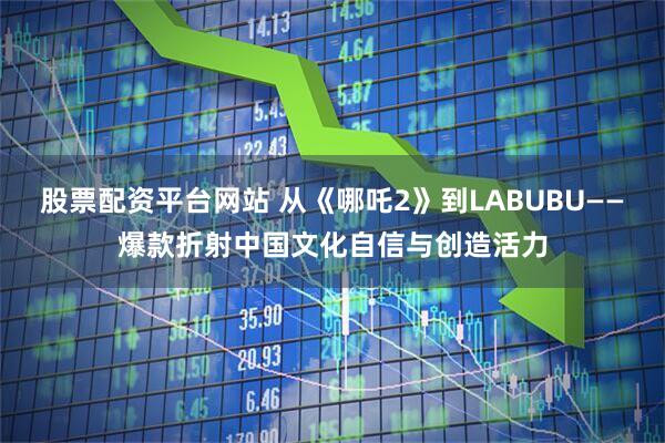 股票配资平台网站 从《哪吒2》到LABUBU——爆款折射中国文化自信与创造活力