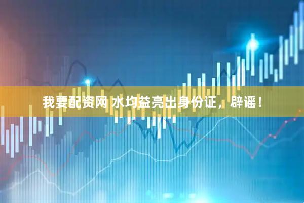 我要配资网 水均益亮出身份证，辟谣！