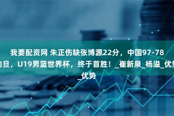 我要配资网 朱正伤缺张博源22分，中国97-78约旦，U19男篮世界杯，终于首胜！_崔新泉_杨溢_优势