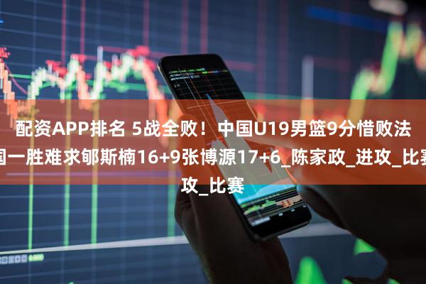 配资APP排名 5战全败！中国U19男篮9分惜败法国一胜难求郇斯楠16+9张博源17+6_陈家政_进攻_比赛