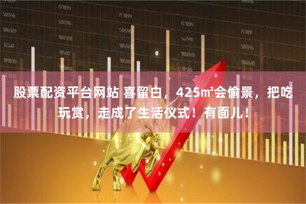 股票配资平台网站 喜留白，425㎡会偷景，把吃玩赏，走成了生活仪式！有面儿！
