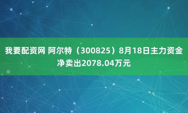 我要配资网 阿尔特（300825）8月18日主力资金净卖出2078.04万元