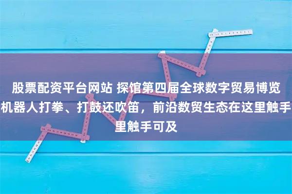 股票配资平台网站 探馆第四届全球数字贸易博览会！机器人打拳、打鼓还吹笛，前沿数贸生态在这里触手可及