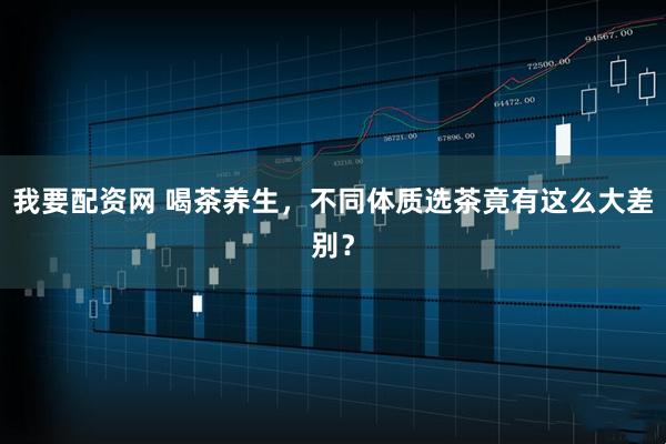 我要配资网 喝茶养生，不同体质选茶竟有这么大差别？