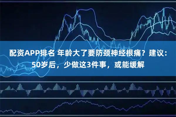 配资APP排名 年龄大了要防颈神经根痛？建议：50岁后，少做这3件事，或能缓解