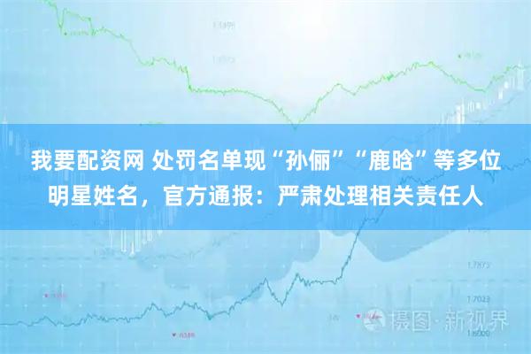 我要配资网 处罚名单现“孙俪”“鹿晗”等多位明星姓名，官方通报：严肃处理相关责任人