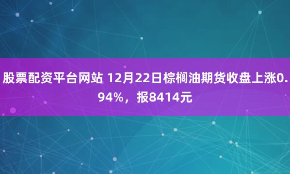 股票配资平台网站 12月22日棕榈油期货收盘上涨0.94%，报8414元
