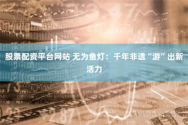 股票配资平台网站 无为鱼灯：千年非遗“游”出新活力