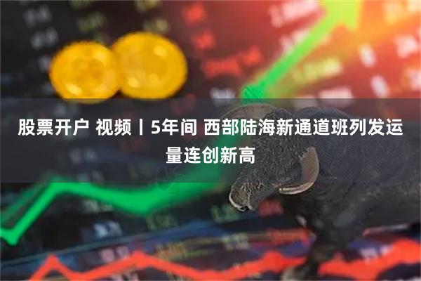 股票开户 视频丨5年间 西部陆海新通道班列发运量连创新高