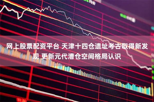 网上股票配资平台 天津十四仓遗址考古取得新发现 更新元代漕仓空间格局认识