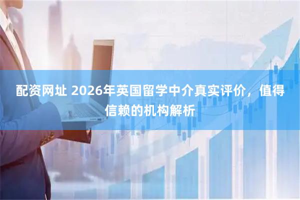 配资网址 2026年英国留学中介真实评价，值得信赖的机构解析