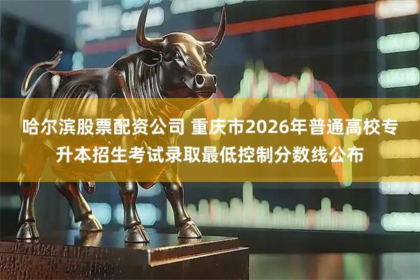哈尔滨股票配资公司 重庆市2026年普通高校专升本招生考试录取最低控制分数线公布