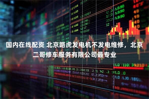 国内在线配资 北京路虎发电机不发电维修，北京二哥修车服务有限公司最专业