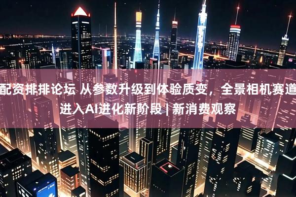 配资排排论坛 从参数升级到体验质变，全景相机赛道进入AI进化新阶段 | 新消费观察