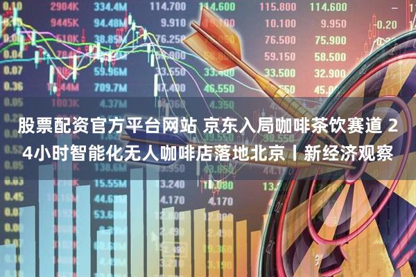 股票配资官方平台网站 京东入局咖啡茶饮赛道 24小时智能化无人咖啡店落地北京丨新经济观察