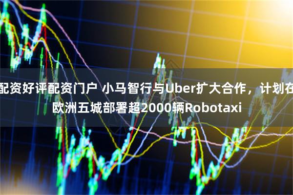 配资好评配资门户 小马智行与Uber扩大合作，计划在欧洲五城部署超2000辆Robotaxi