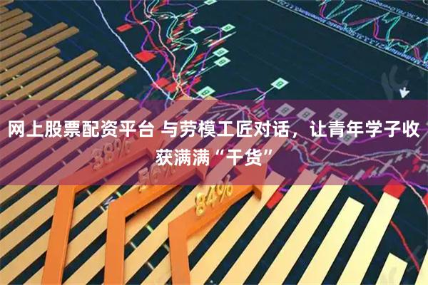 网上股票配资平台 与劳模工匠对话，让青年学子收获满满“干货”